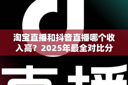 淘宝直播和抖音直播哪个收入高？2025年最全对比分析与赚钱指南