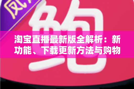 淘宝直播最新版全解析：新功能、下载更新方法与购物直播实用指南