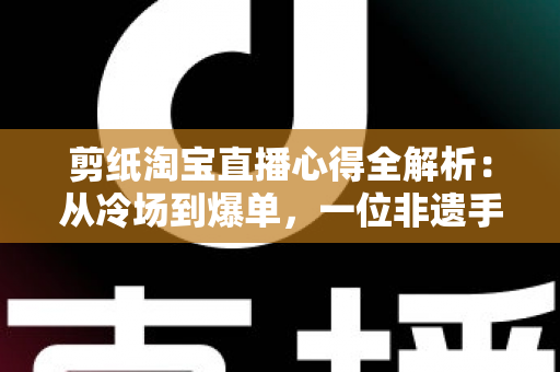 剪纸淘宝直播心得全解析：从冷场到爆单，一位非遗手艺人的实战经验分享