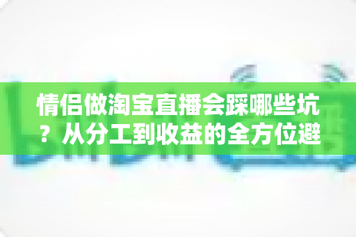 情侣做淘宝直播会踩哪些坑？从分工到收益的全方位避坑指南
