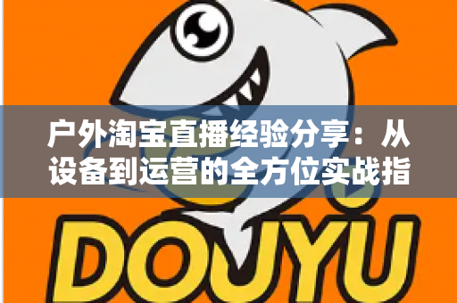 户外淘宝直播经验分享：从设备到运营的全方位实战指南