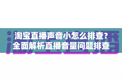 淘宝直播声音小怎么排查?全面解析直播音量问题排查方法与解决方案 淘宝直播声音小怎么排查?全面解析直播音量问题排查方法与解决方案