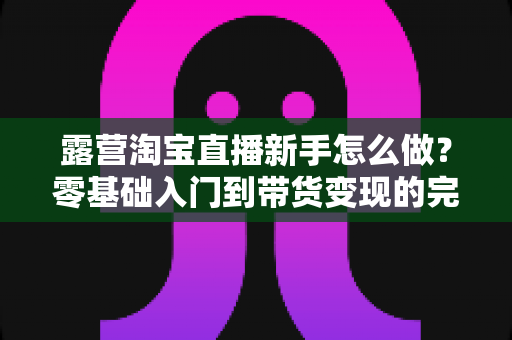 露营淘宝直播新手怎么做？零基础入门到带货变现的完整指南