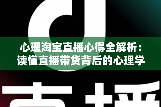 心理淘宝直播心得全解析：读懂直播带货背后的心理学密码，让信任与销量双丰收