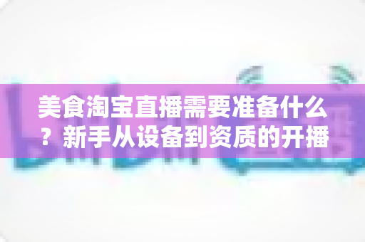 美食淘宝直播需要准备什么？新手从设备到资质的开播全攻略