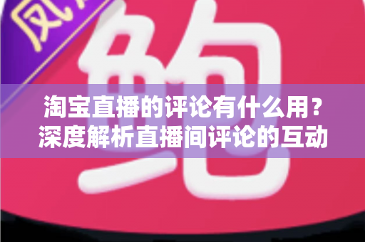 淘宝直播的评论有什么用？深度解析直播间评论的互动价值与实战意义