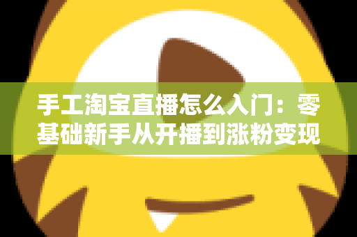 手工淘宝直播怎么入门：零基础新手从开播到涨粉变现的全流程实战指南