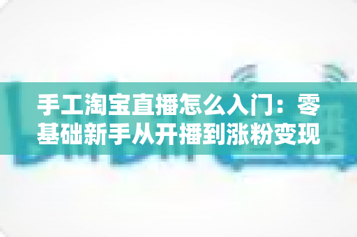 手工淘宝直播怎么入门：零基础新手从开播到涨粉变现的全流程实战指南