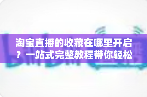 淘宝直播的收藏在哪里开启？一站式完整教程带你轻松玩转直播间收藏功能