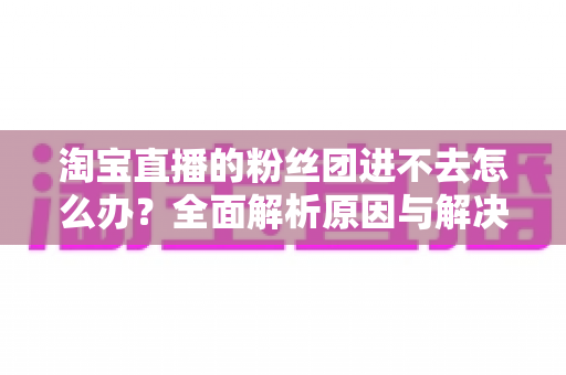淘宝直播的粉丝团进不去怎么办？全面解析原因与解决方法，助你轻松加入心仪主播的粉丝团