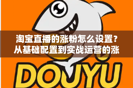 淘宝直播的涨粉怎么设置？从基础配置到实战运营的涨粉全攻略