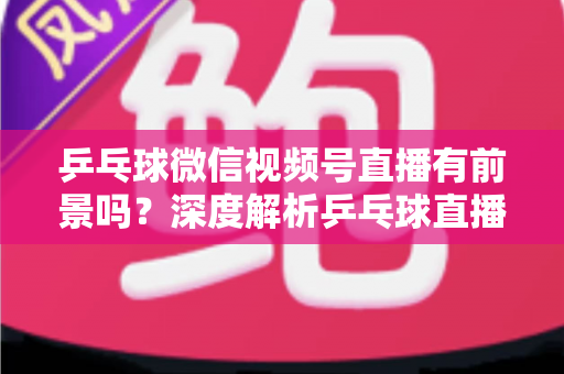 乒乓球微信视频号直播有前景吗？深度解析乒乓球直播的机遇、变现路径与实操指南