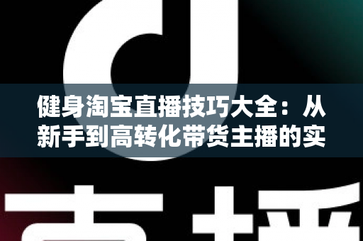 健身淘宝直播技巧大全：从新手到高转化带货主播的实战指南