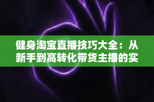 健身淘宝直播技巧大全：从新手到高转化带货主播的实战指南