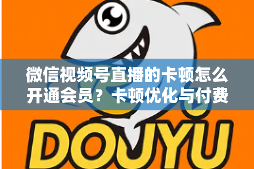 微信视频号直播的卡顿怎么开通会员？卡顿优化与付费功能开通全流程实用指南