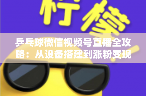 乒乓球微信视频号直播全攻略：从设备搭建到涨粉变现的一站式实战指南