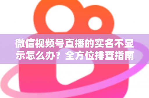 微信视频号直播的实名不显示怎么办？全方位排查指南与实用解决方案一文读懂