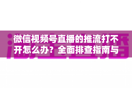 微信视频号直播的推流打不开怎么办?全面排查指南与实用解决方案分享 微信视频号直播的推流打不开怎么办?全面排查指南与实用解决方案分享