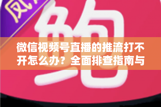 微信视频号直播的推流打不开怎么办?全面排查指南与实用解决方案分享 微信视频号直播的推流打不开怎么办?全面排查指南与实用解决方案分享