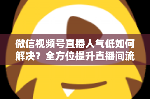微信视频号直播人气低如何解决？全方位提升直播间流量与人气的实战指南