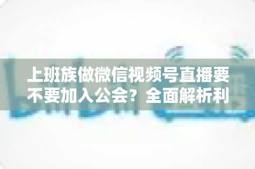 上班族做微信视频号直播要不要加入公会？全面解析利弊与避坑指南