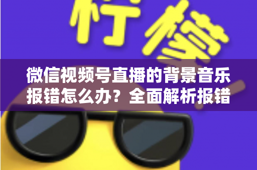 微信视频号直播的背景音乐报错怎么办？全面解析报错原因与实用解决方案