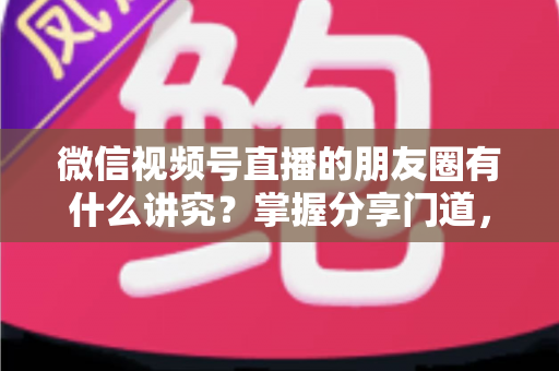 微信视频号直播的朋友圈有什么讲究?掌握分享门道,让直播间人气与转化双提升 微信视频号直播的朋友圈有什么讲究?掌握分享门道,让直播间人气与转化双提升
