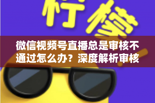 微信视频号直播总是审核不通过怎么办？深度解析审核失败原因与快速过审实战指南