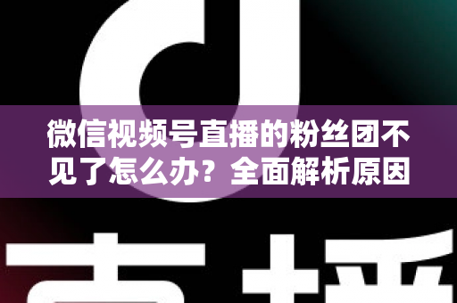 微信视频号直播的粉丝团不见了怎么办?全面解析原因与实用恢复指南 微信视频号直播的粉丝团不见了怎么办?全面解析原因与实用恢复指南