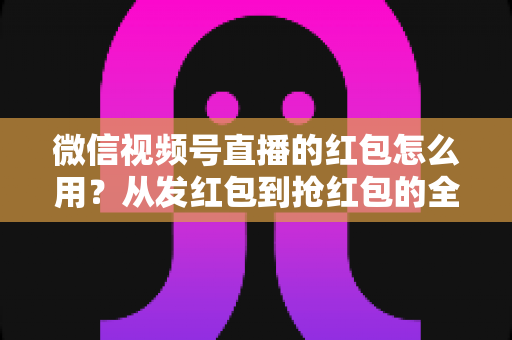 微信视频号直播的红包怎么用？从发红包到抢红包的全流程实战攻略，助你快速提升直播间人气与互动转化