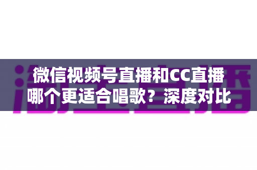微信视频号直播和CC直播哪个更适合唱歌？深度对比分析助你选出最佳唱歌直播平台