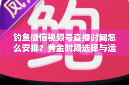 钓鱼微信视频号直播时间怎么安排？黄金时段选择与运营策略全解析