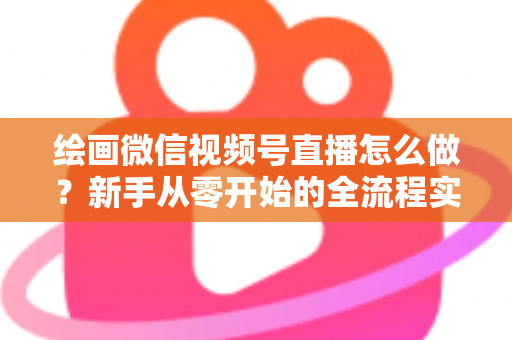 绘画微信视频号直播怎么做？新手从零开始的全流程实战指南
