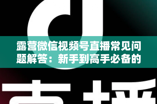 露营微信视频号直播常见问题解答:新手到高手必备的实战指南 露营微信视频号直播常见问题解答:新手到高手必备的实战指南