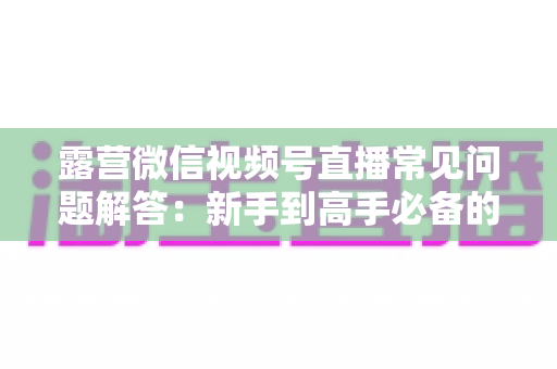 露营微信视频号直播常见问题解答:新手到高手必备的实战指南 露营微信视频号直播常见问题解答:新手到高手必备的实战指南