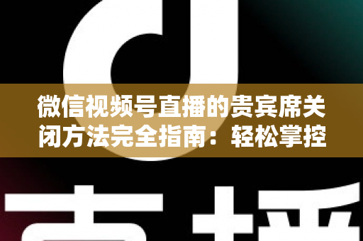 微信视频号直播的贵宾席关闭方法完全指南：轻松掌控直播间布局与互动体验