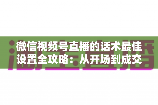 微信视频号直播的话术最佳设置全攻略：从开场到成交的高转化话术指南