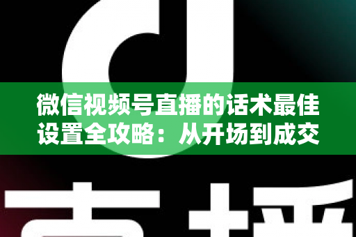 微信视频号直播的话术最佳设置全攻略：从开场到成交的高转化话术指南