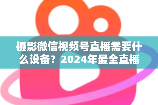 摄影微信视频号直播需要什么设备？2024年最全直播装备清单与选购避坑指南