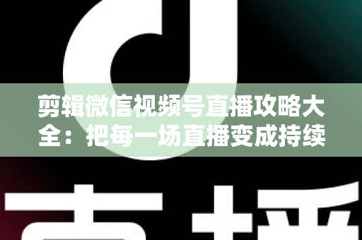 剪辑微信视频号直播攻略大全：把每一场直播变成持续涨粉的爆款素材库