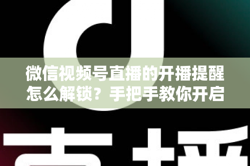 微信视频号直播的开播提醒怎么解锁？手把手教你开启开播提醒，精彩直播一场不落