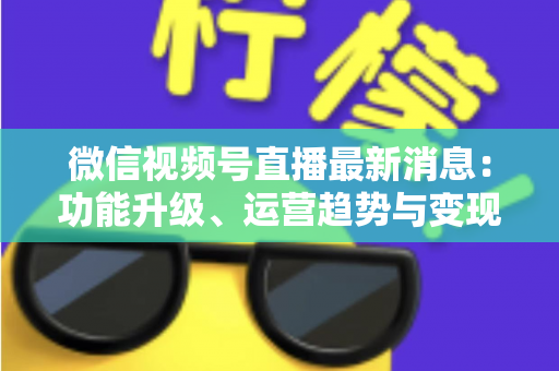 微信视频号直播最新消息：功能升级、运营趋势与变现机遇全解析