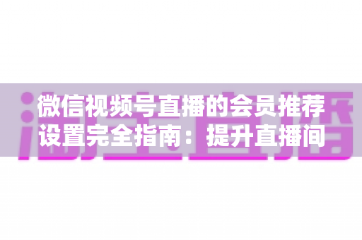 微信视频号直播的会员推荐设置完全指南：提升直播间收益与粉丝粘性的必备攻略
