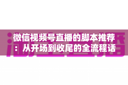 微信视频号直播的脚本推荐：从开场到收尾的全流程话术模板与实战指南