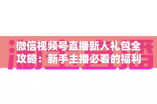 微信视频号直播新人礼包全攻略:新手主播必看的福利领取与起号指南 微信视频号直播新人礼包全攻略:新手主播必看的福利领取与起号指南
