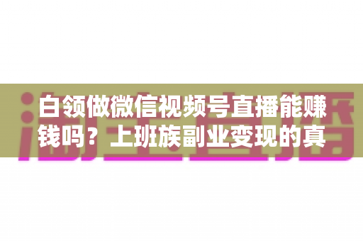 白领做微信视频号直播能赚钱吗？上班族副业变现的真实路径与实操指南