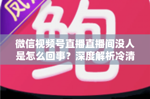 微信视频号直播直播间没人是怎么回事？深度解析冷清直播间的背后原因与高效引流实战指南