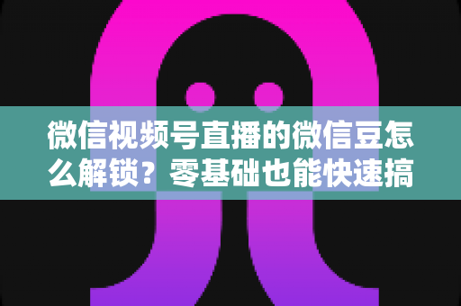 微信视频号直播的微信豆怎么解锁?零基础也能快速搞定的完整实操指南 微信视频号直播的微信豆怎么解锁?零基础也能快速搞定的完整实操指南