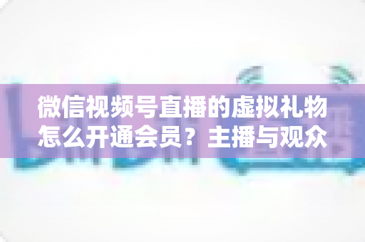 微信视频号直播的虚拟礼物怎么开通会员？主播与观众双端超详细实操攻略
