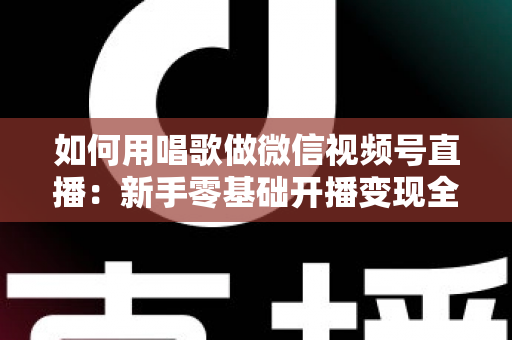 如何用唱歌做微信视频号直播：新手零基础开播变现全攻略